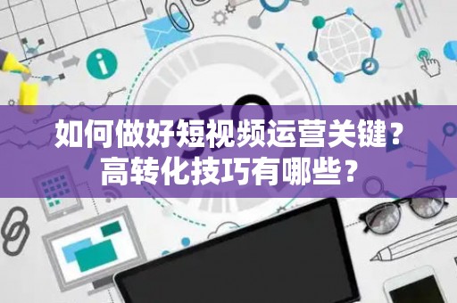 如何做好短视频运营关键？高转化技巧有哪些？