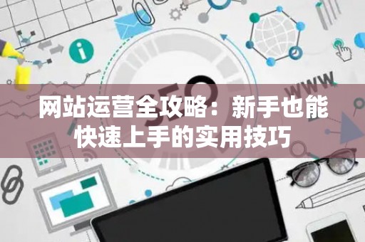 网站运营全攻略：新手也能快速上手的实用技巧