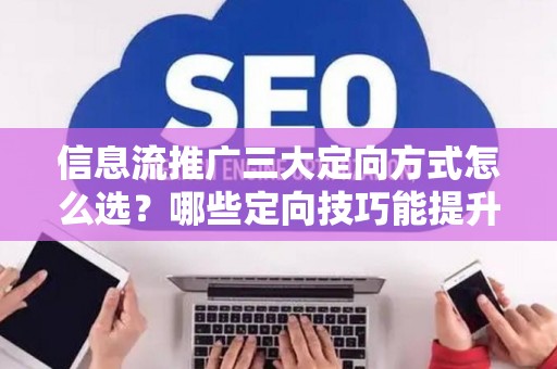 信息流推广三大定向方式怎么选？哪些定向技巧能提升转化效果？