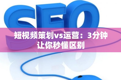 短视频策划vs运营：3分钟让你秒懂区别