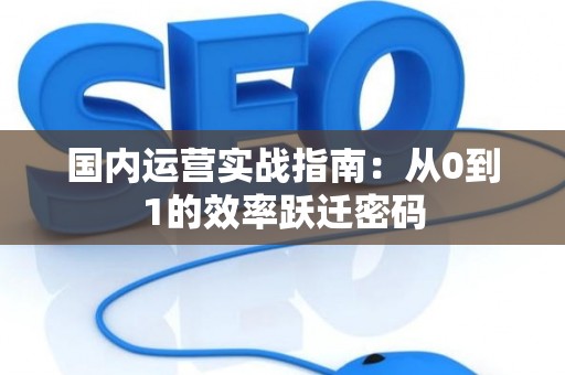 国内运营实战指南：从0到1的效率跃迁密码