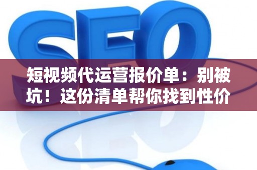 短视频代运营报价单：别被坑！这份清单帮你找到性价比之王
