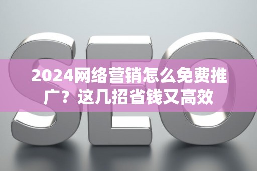 2024网络营销怎么免费推广？这几招省钱又高效