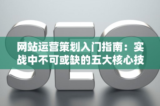 网站运营策划入门指南：实战中不可或缺的五大核心技巧