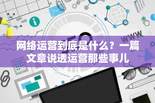 网络运营到底是什么？一篇文章说透运营那些事儿
