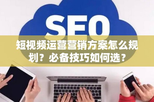 短视频运营营销方案怎么规划？必备技巧如何选？