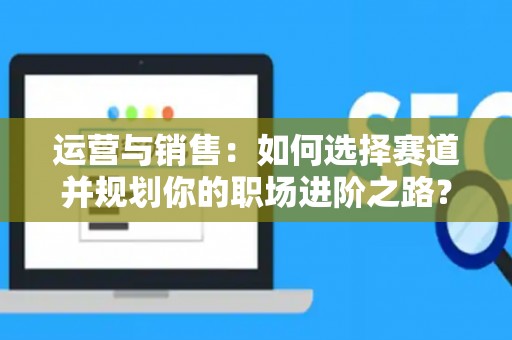 运营与销售：如何选择赛道并规划你的职场进阶之路？