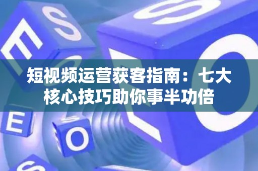 短视频运营获客指南：七大核心技巧助你事半功倍