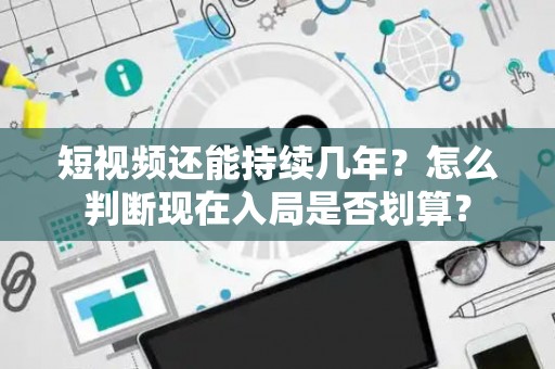 短视频还能持续几年？怎么判断现在入局是否划算？