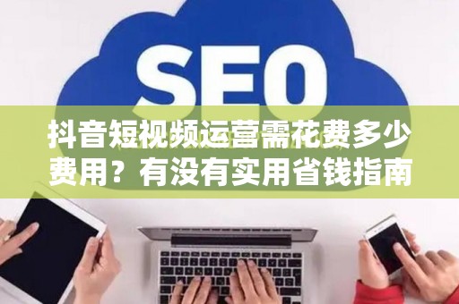 抖音短视频运营需花费多少费用？有没有实用省钱指南技巧大全
