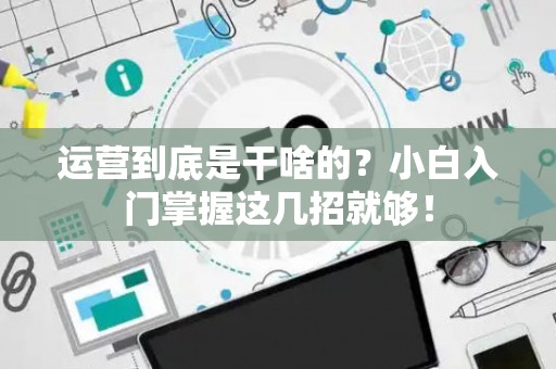 运营到底是干啥的？小白入门掌握这几招就够！