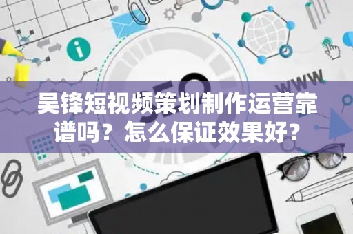 吴锋短视频策划制作运营靠谱吗？怎么保证效果好？
