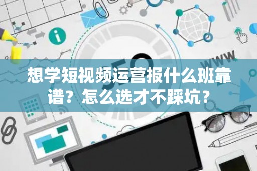想学短视频运营报什么班靠谱？怎么选才不踩坑？