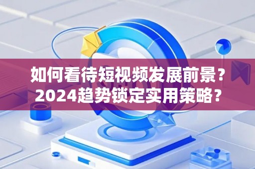 如何看待短视频发展前景？2024趋势锁定实用策略？