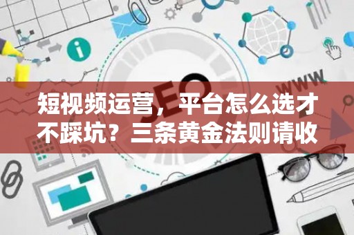 短视频运营，平台怎么选才不踩坑？三条黄金法则请收好