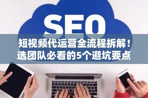 短视频代运营全流程拆解！选团队必看的5个避坑要点