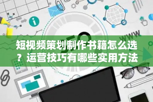 短视频策划制作书籍怎么选？运营技巧有哪些实用方法？