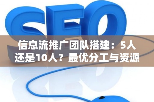 信息流推广团队搭建：5人还是10人？最优分工与资源配置的实战解析
