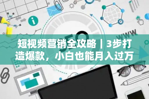短视频营销全攻略｜3步打造爆款，小白也能月入过万