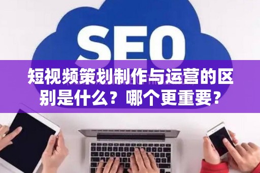 短视频策划制作与运营的区别是什么?哪个更重要? 短视频策划制作与运营的区别是什么?哪个更重要?