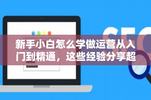 新手小白怎么学做运营从入门到精通，这些经验分享超实用