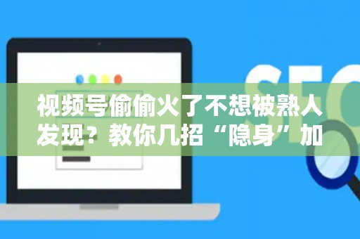 视频号偷偷火了不想被熟人发现？教你几招“隐身”加热，闷声发大财！