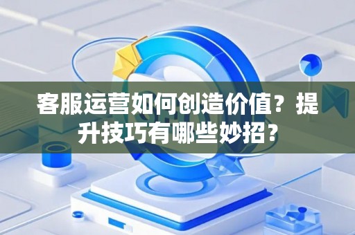 客服运营如何创造价值？提升技巧有哪些妙招？