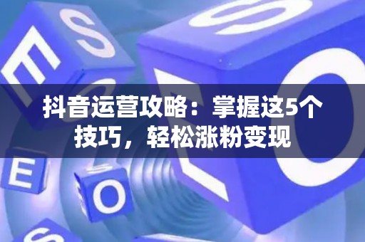 抖音运营攻略：掌握这5个技巧，轻松涨粉变现