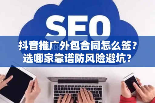 抖音推广外包合同怎么签？选哪家靠谱防风险避坑？