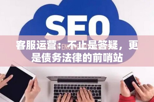 客服运营：不止是答疑，更是债务法律的前哨站