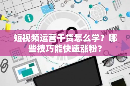 短视频运营干货怎么学？哪些技巧能快速涨粉？