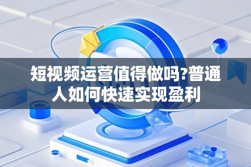 短视频运营值得做吗?普通人如何快速实现盈利