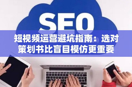 短视频运营避坑指南：选对策划书比盲目模仿更重要