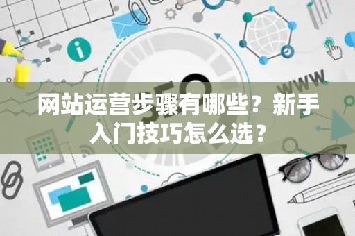 网站运营步骤有哪些？新手入门技巧怎么选？