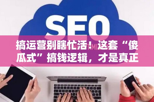 搞运营别瞎忙活！这套“傻瓜式”搞钱逻辑，才是真正的内幕