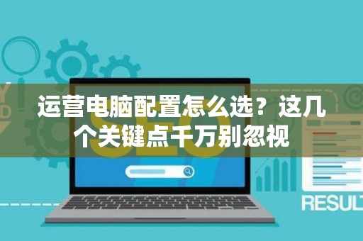 运营电脑配置怎么选？这几个关键点千万别忽视