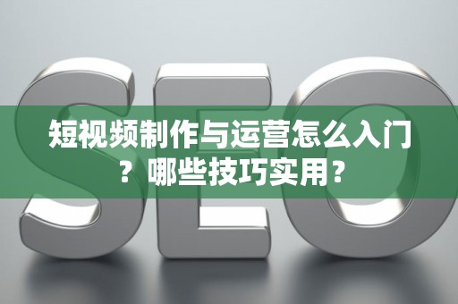 短视频制作与运营怎么入门？哪些技巧实用？