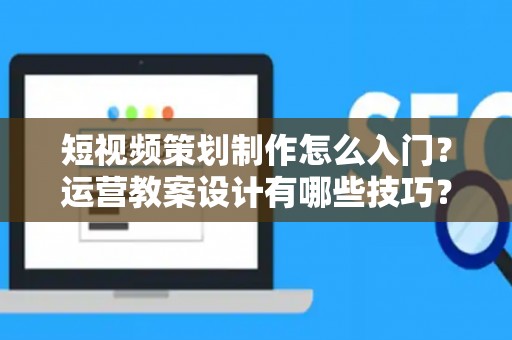 短视频策划制作怎么入门？运营教案设计有哪些技巧？