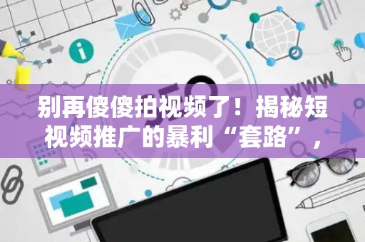 别再傻傻拍视频了！揭秘短视频推广的暴利“套路”，新手也能月入过万？