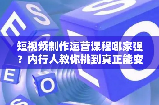 短视频制作运营课程哪家强？内行人教你挑到真正能变现的